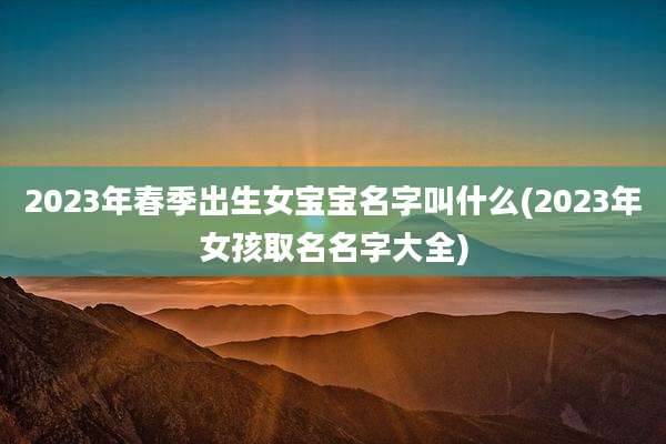 2023年春季出生女宝宝名字叫什么(2023年女孩取名名字大全)