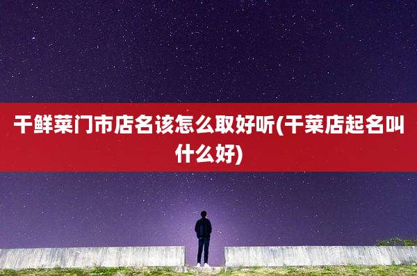 干鲜菜门市店名该怎么取好听(干菜店起名叫什么好)