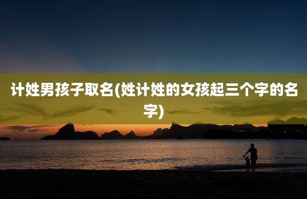 计姓男孩子取名(姓计姓的女孩起三个字的名字)