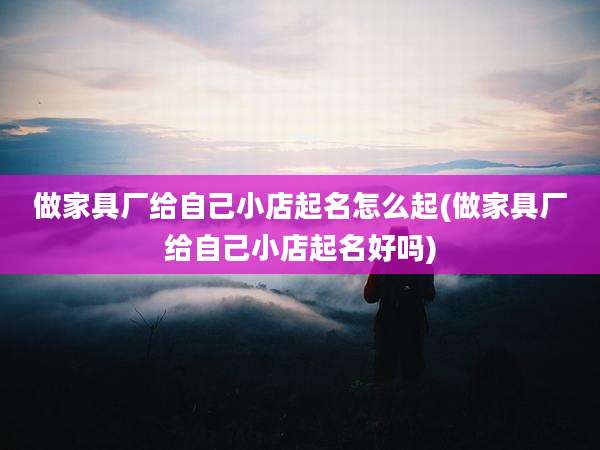 做家具厂给自己小店起名怎么起(做家具厂给自己小店起名好吗)