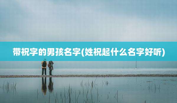 带祝字的男孩名字(姓祝起什么名字好听)
