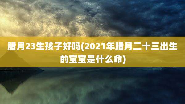 腊月23生孩子好吗(2021年腊月二十三出生的宝宝是什么命)