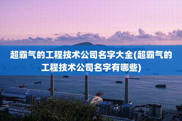 超霸气的工程技术公司名字大全(超霸气的工程技术公司名字有哪些)