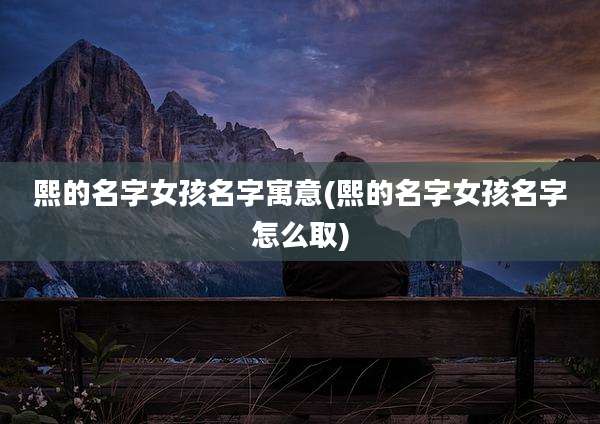 熙的名字女孩名字寓意(熙的名字女孩名字怎么取)