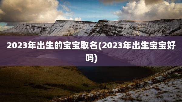2023年出生的宝宝取名(2023年出生宝宝好吗)