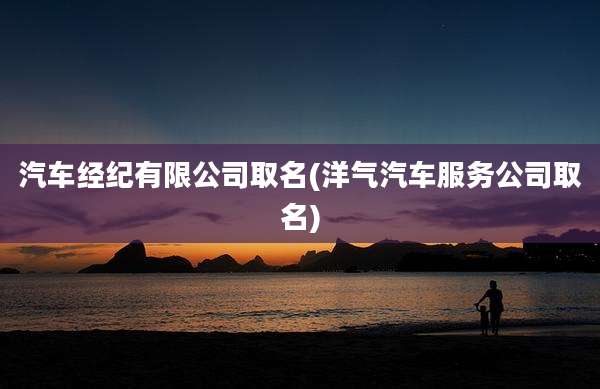 汽车经纪有限公司取名(洋气汽车服务公司取名)