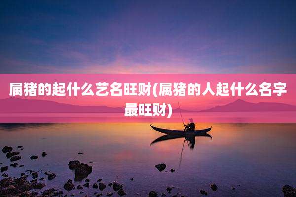 属猪的起什么艺名旺财(属猪的人起什么名字最旺财)