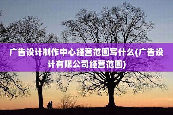 广告设计制作中心经营范围写什么(广告设计有限公司经营范围)