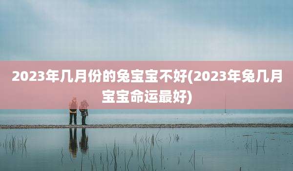 2023年几月份的兔宝宝不好(2023年兔几月宝宝命运最好)