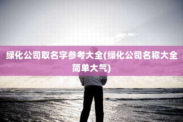 绿化公司取名字参考大全(绿化公司名称大全简单大气)