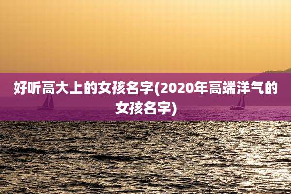 好听高大上的女孩名字(2020年高端洋气的女孩名字)