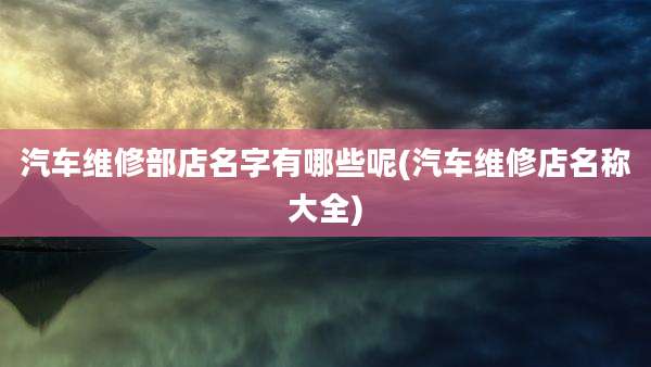 汽车维修部店名字有哪些呢(汽车维修店名称大全)