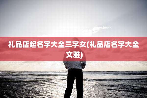 礼品店起名字大全三字女(礼品店名字大全 文雅)