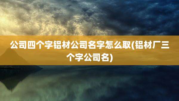 公司四个字铝材公司名字怎么取(铝材厂三个字公司名)