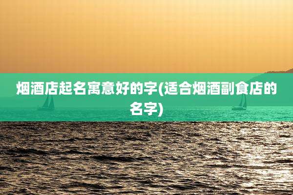 烟酒店起名寓意好的字(适合烟酒副食店的名字)