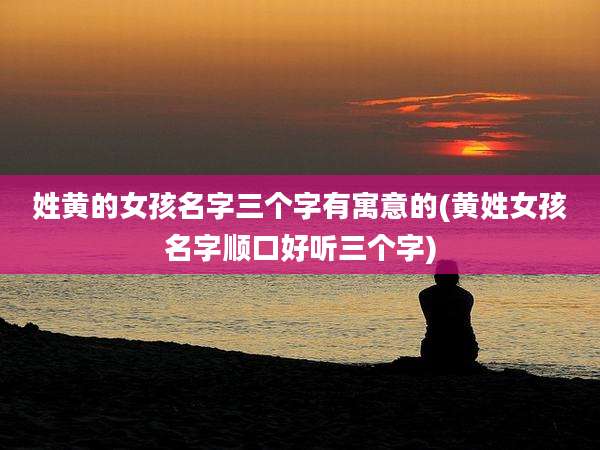 姓黄的女孩名字三个字有寓意的(黄姓女孩名字顺口好听三个字)