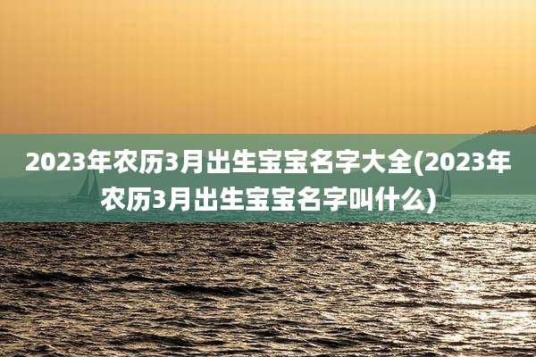 2023年农历3月出生宝宝名字大全(2023年农历3月出生宝宝名字叫什么)