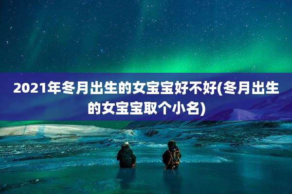 2021年冬月出生的女宝宝好不好(冬月出生的女宝宝取个小名)