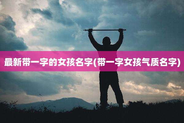 最新带一字的女孩名字(带一字女孩气质名字)