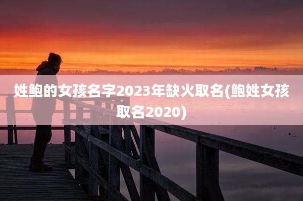 姓鲍的女孩名字2023年缺火取名(鲍姓女孩取名2020)