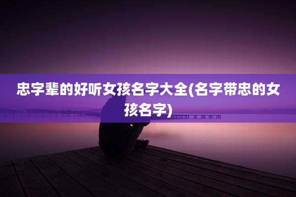 忠字辈的好听女孩名字大全(名字带忠的女孩名字)
