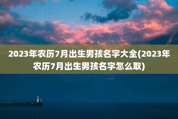 2023年农历7月出生男孩名字大全(2023年农历7月出生男孩名字怎么取)