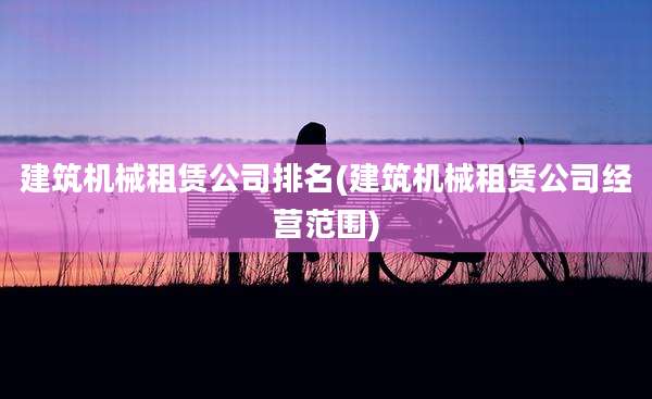 建筑机械租赁公司排名(建筑机械租赁公司经营范围)