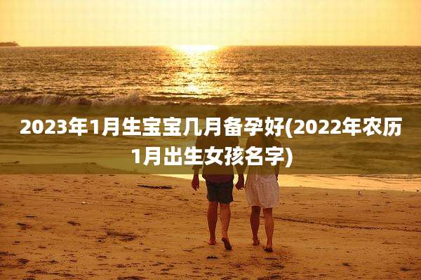 2023年1月生宝宝几月备孕好(2022年农历1月出生女孩名字)
