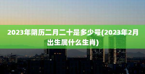 2023年阴历二月二十是多少号(2023年2月出生属什么生肖)