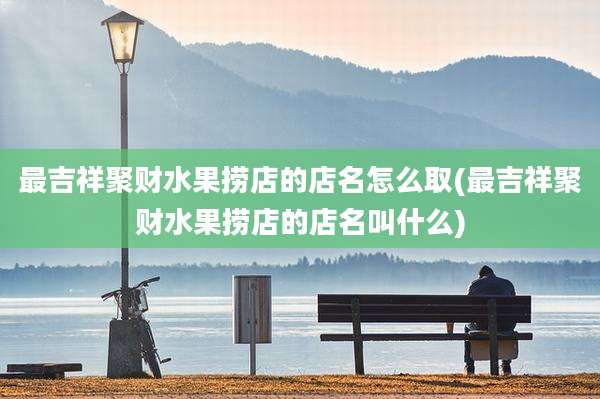 最吉祥聚财水果捞店的店名怎么取(最吉祥聚财水果捞店的店名叫什么)
