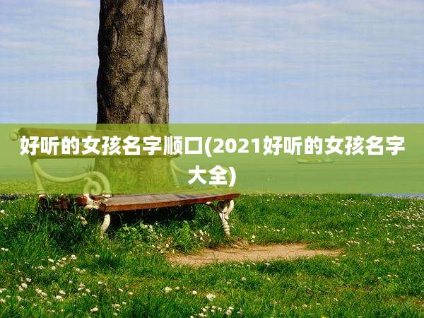 好听的女孩名字顺口(2021好听的女孩名字大全)