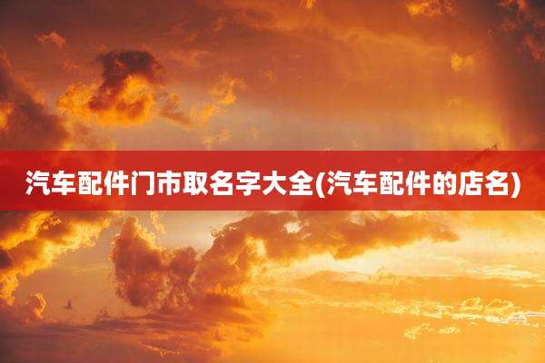 汽车配件门市取名字大全(汽车配件的店名)