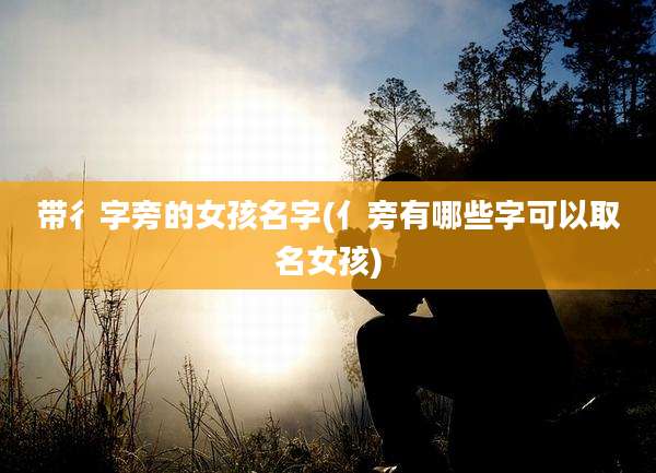 带彳字旁的女孩名字(亻旁有哪些字可以取名女孩)