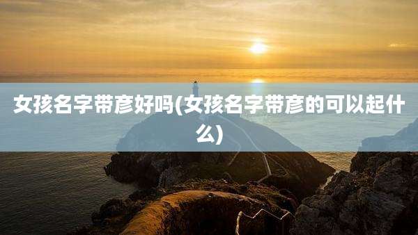 女孩名字带彦好吗(女孩名字带彦的可以起什么)