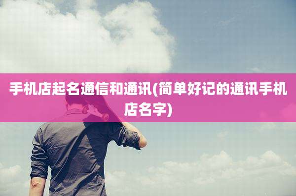 手机店起名通信和通讯(简单好记的通讯手机店名字)