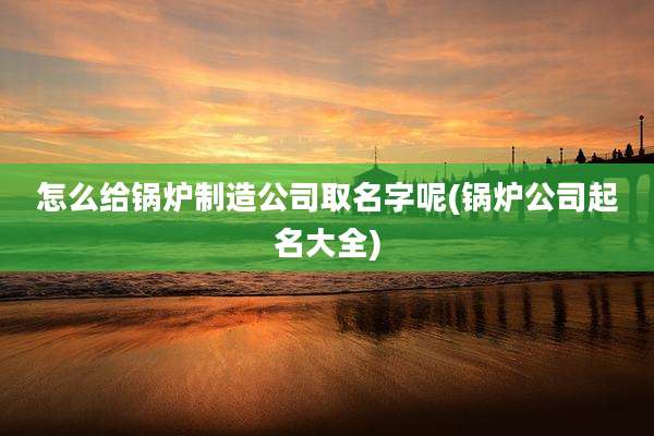 怎么给锅炉制造公司取名字呢(锅炉公司起名大全)