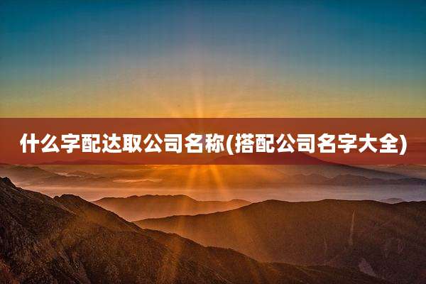 什么字配达取公司名称(搭配公司名字大全)