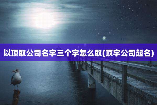 以顶取公司名字三个字怎么取(顶字公司起名)