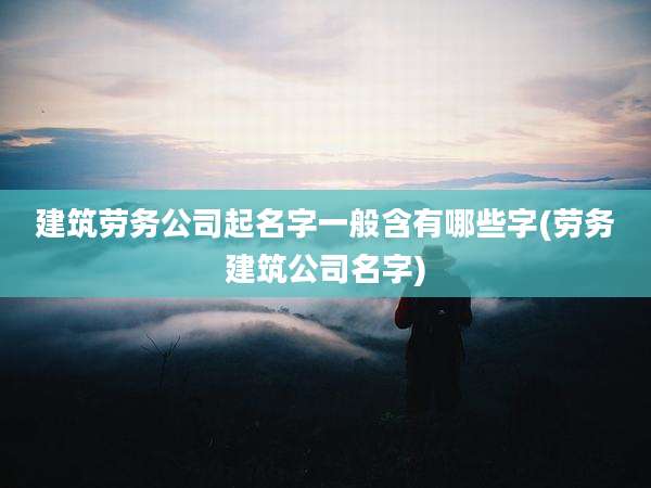 建筑劳务公司起名字一般含有哪些字(劳务建筑公司名字)