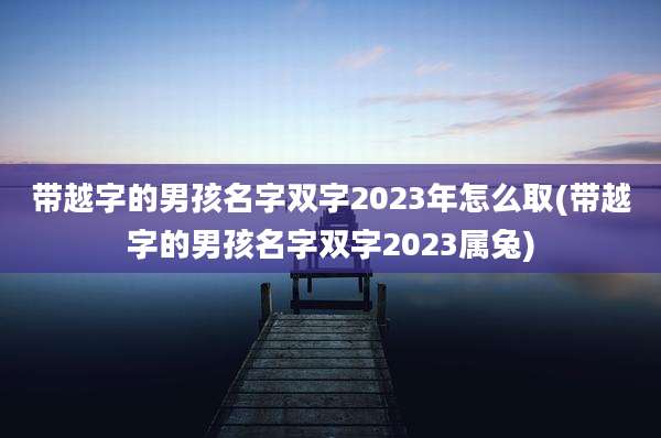 带越字的男孩名字双字2023年怎么取(带越字的男孩名字双字2023属兔)
