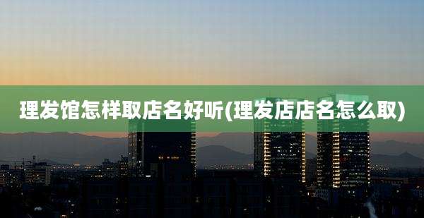理发馆怎样取店名好听(理发店店名怎么取)