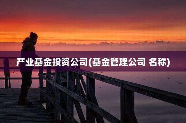 产业基金投资公司(基金管理公司 名称)