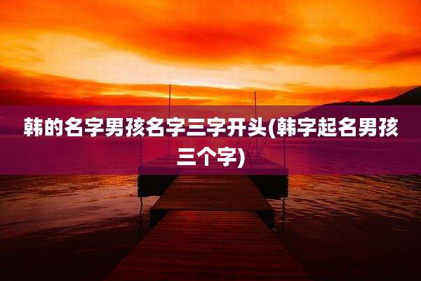 韩的名字男孩名字三字开头(韩字起名男孩三个字)