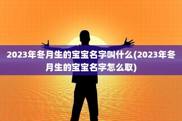 2023年冬月生的宝宝名字叫什么(2023年冬月生的宝宝名字怎么取)
