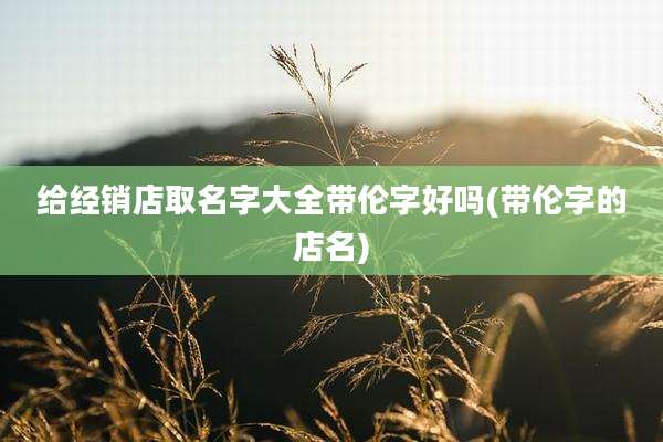 给经销店取名字大全带伦字好吗(带伦字的店名)