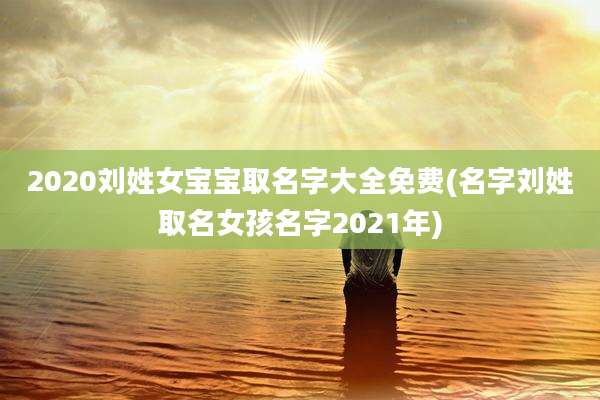 2020刘姓女宝宝取名字大全免费(名字刘姓取名女孩名字2021年)