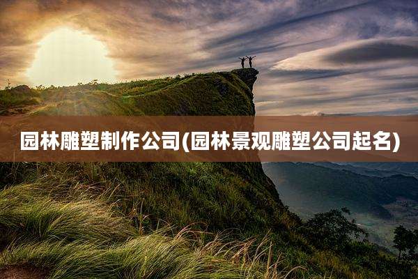 园林雕塑制作公司(园林景观雕塑公司起名)