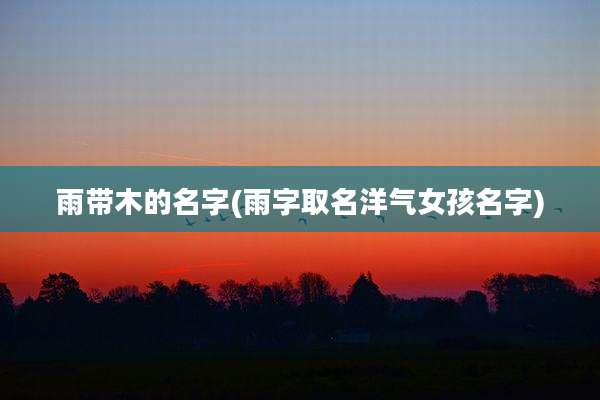 雨带木的名字(雨字取名洋气女孩名字)