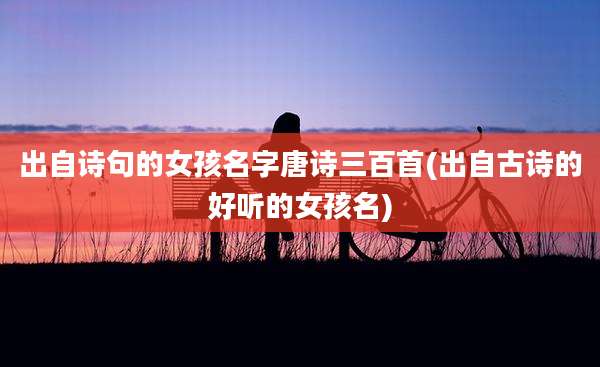 出自诗句的女孩名字唐诗三百首(出自古诗的好听的女孩名)
