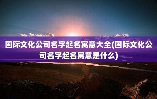 国际文化公司名字起名寓意大全(国际文化公司名字起名寓意是什么)